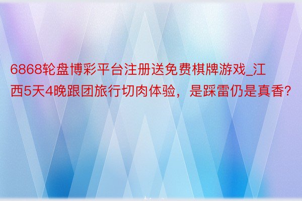 6868轮盘博彩平台注册送免费棋牌游戏_江西5天4晚跟团旅行切肉体验，是踩雷仍是真香？