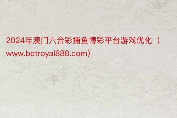 2024年澳门六合彩捕鱼博彩平台游戏优化（www.betroyal888.com）