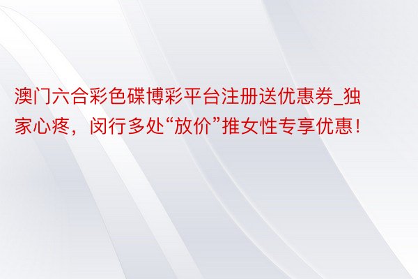 澳门六合彩色碟博彩平台注册送优惠券_独家心疼，闵行多处“放价”推女性专享优惠！