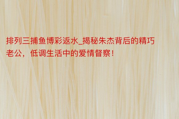 排列三捕鱼博彩返水_揭秘朱杰背后的精巧老公，低调生活中的爱情督察！