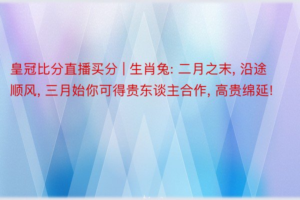 皇冠比分直播买分 | 生肖兔: 二月之末, 沿途顺风, 三月始你可得贵东谈主合作, 高贵绵延!