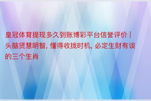 皇冠体育提现多久到账博彩平台信誉评价 | 头脑贤慧明智， 懂得收拢时机， 必定生财有谈的三个生肖