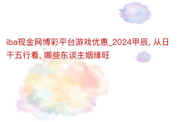 iba现金网博彩平台游戏优惠_2024甲辰, 从日干五行看, 哪些东谈主姻缘旺