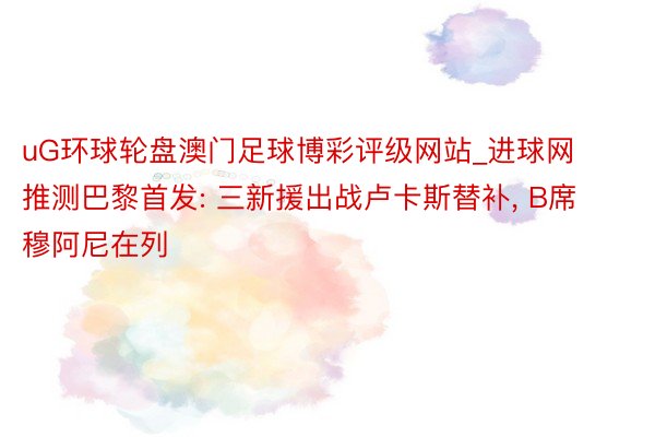 uG环球轮盘澳门足球博彩评级网站_进球网推测巴黎首发: 三新援出战卢卡斯替补, B席穆阿尼在列