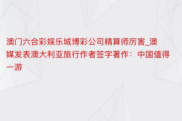 澳门六合彩娱乐城博彩公司精算师厉害_澳媒发表澳大利亚旅行作者签字著作：中国值得一游
