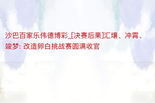 沙巴百家乐伟德博彩_[决赛后果]汇壤、冲霄、竣梦: 改造卵白挑战赛圆满收官