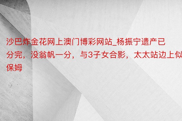 沙巴炸金花网上澳门博彩网站_杨振宁遗产已分完，没翁帆一分，与3子女合影，太太站边上似保姆