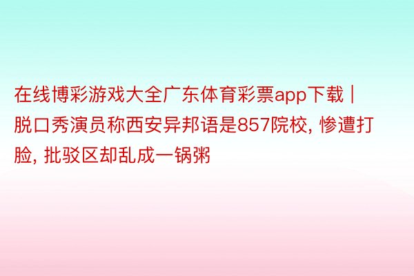 在线博彩游戏大全广东体育彩票app下载 | 脱口秀演员称西安异邦语是857院校, 惨遭打脸, 批驳区却乱成一锅粥