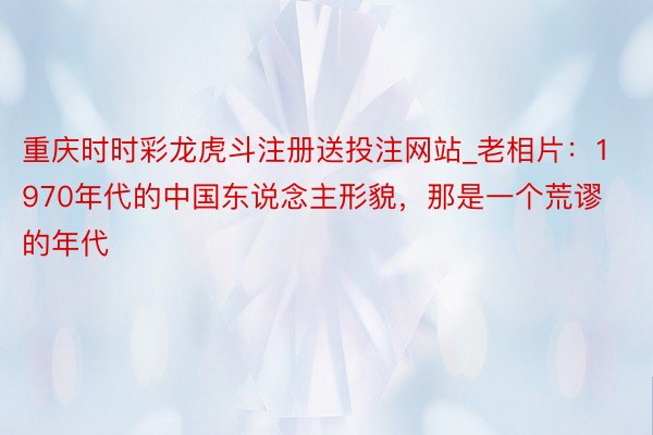 重庆时时彩龙虎斗注册送投注网站_老相片：1970年代的中国东说念主形貌，那是一个荒谬的年代