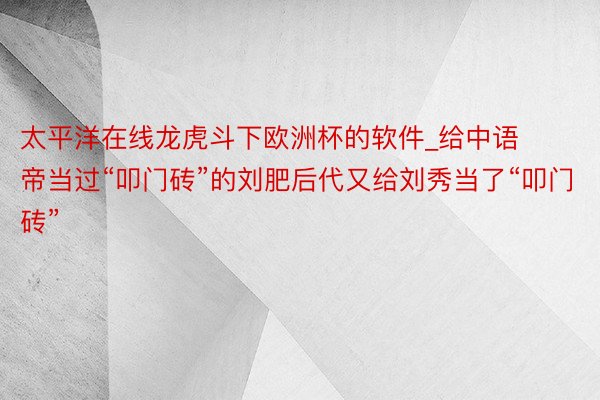 太平洋在线龙虎斗下欧洲杯的软件_给中语帝当过“叩门砖”的刘肥后代又给刘秀当了“叩门砖”