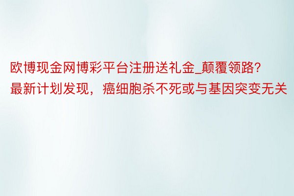 欧博现金网博彩平台注册送礼金_颠覆领路？最新计划发现，癌细胞杀不死或与基因突变无关