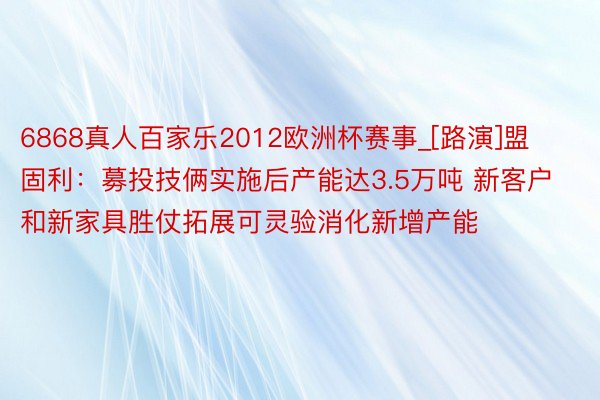 6868真人百家乐2012欧洲杯赛事_[路演]盟固利：募投技俩实施后产能达3.5万吨 新客户和新家具胜仗拓展可灵验消化新增产能