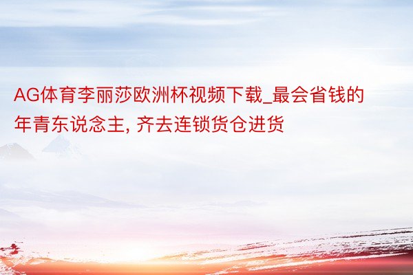AG体育李丽莎欧洲杯视频下载_最会省钱的年青东说念主, 齐去连锁货仓进货