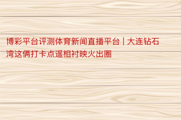 博彩平台评测体育新闻直播平台 | 大连钻石湾这俩打卡点遥相衬映火出圈
