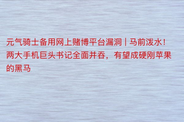 元气骑士备用网上赌博平台漏洞 | 马前泼水！两大手机巨头书记全面并吞，有望成硬刚苹果的黑马