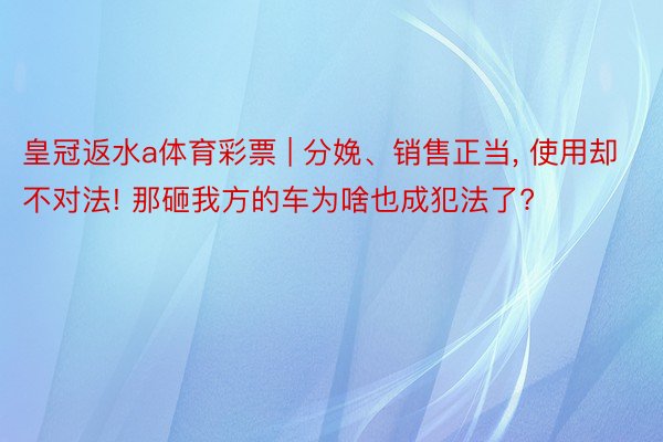 皇冠返水a体育彩票 | 分娩、销售正当, 使用却不对法! 那砸我方的车为啥也成犯法了?