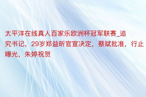 太平洋在线真人百家乐欧洲杯冠军联赛_追究书记，29岁郑益昕官宣决定，蔡斌批准，行止曝光，朱婷祝贺