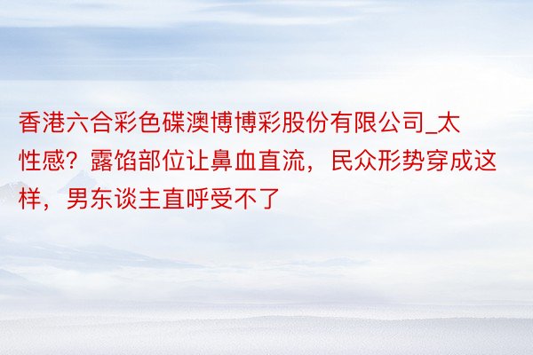 香港六合彩色碟澳博博彩股份有限公司_太性感？露馅部位让鼻血直流，民众形势穿成这样，男东谈主直呼受不了