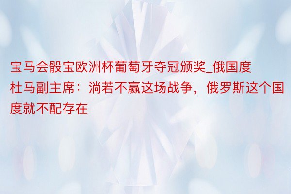 宝马会骰宝欧洲杯葡萄牙夺冠颁奖_俄国度杜马副主席：淌若不赢这场战争，俄罗斯这个国度就不配存在