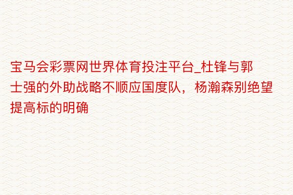 宝马会彩票网世界体育投注平台_杜锋与郭士强的外助战略不顺应国度队，杨瀚森别绝望提高标的明确