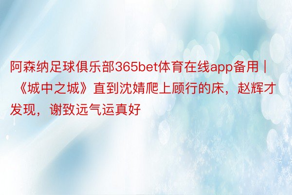 阿森纳足球俱乐部365bet体育在线app备用 | 《城中之城》直到沈婧爬上顾行的床，赵辉才发现，谢致远气运真好