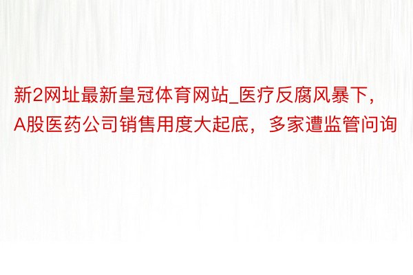 新2网址最新皇冠体育网站_医疗反腐风暴下，A股医药公司销售用度大起底，多家遭监管问询