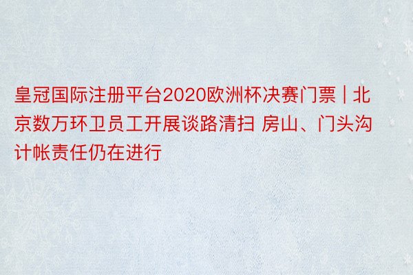 皇冠国际注册平台2020欧洲杯决赛门票 | 北京数万环卫员工开展谈路清扫 房山、门头沟计帐责任仍在进行