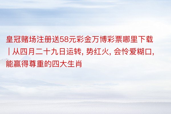 皇冠赌场注册送58元彩金万博彩票哪里下载 | 从四月二十九日运转, 势红火, 会怜爱糊口, 能赢得尊重的四大生肖
