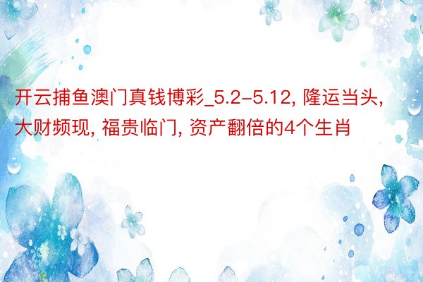 开云捕鱼澳门真钱博彩_5.2-5.12， 隆运当头， 大财频现， 福贵临门， 资产翻倍的4个生肖