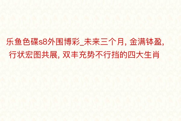 乐鱼色碟s8外围博彩_未来三个月, 金满钵盈, 行状宏图共展, 双丰充势不行挡的四大生肖