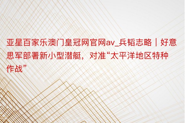 亚星百家乐澳门皇冠网官网av_兵韬志略｜好意思军部署新小型潜艇，对准“太平洋地区特种作战”