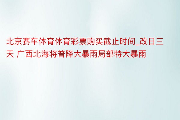 北京赛车体育体育彩票购买截止时间_改日三天 广西北海将普降大暴雨局部特大暴雨