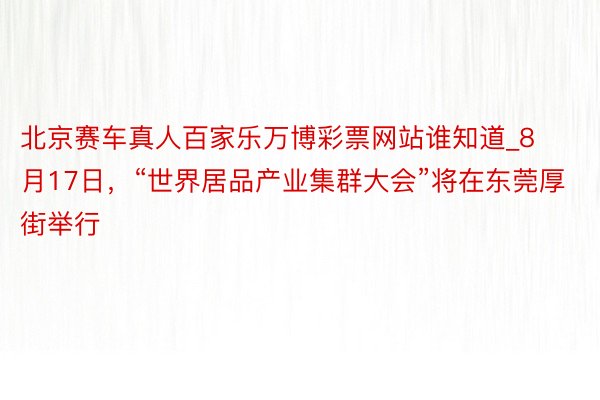 北京赛车真人百家乐万博彩票网站谁知道_8月17日，“世界居品产业集群大会”将在东莞厚街举行
