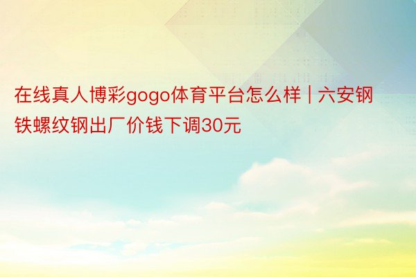 在线真人博彩gogo体育平台怎么样 | 六安钢铁螺纹钢出厂价钱下调30元