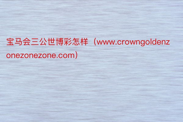 宝马会三公世博彩怎样（www.crowngoldenzonezonezone.com）