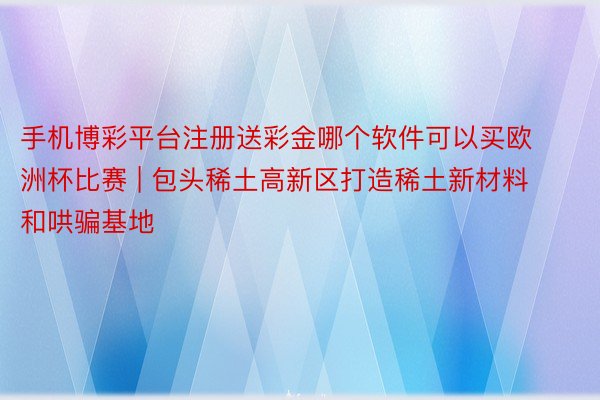 手机博彩平台注册送彩金哪个软件可以买欧洲杯比赛 | 包头稀土高新区打造稀土新材料和哄骗基地