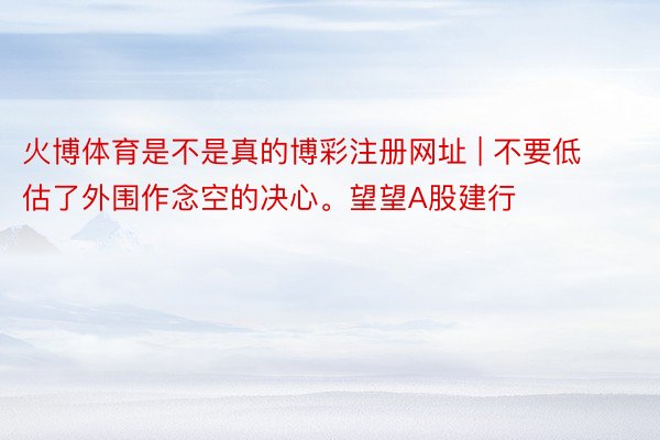 火博体育是不是真的博彩注册网址 | 不要低估了外围作念空的决心。望望A股建行