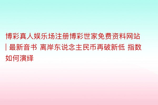 博彩真人娱乐场注册博彩世家免费资料网站 | 最新音书 离岸东说念主民币再破新低 指数如何演绎