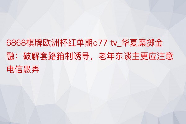 6868棋牌欧洲杯红单期c77 tv_华夏糜掷金融：破解套路箝制诱导，老年东谈主更应注意电信愚弄