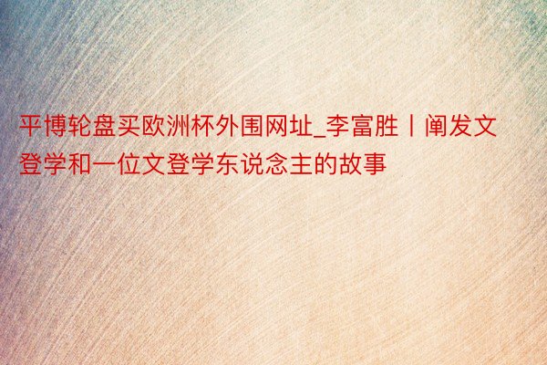 平博轮盘买欧洲杯外围网址_李富胜丨阐发文登学和一位文登学东说念主的故事