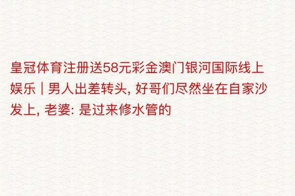 皇冠体育注册送58元彩金澳门银河国际线上娱乐 | 男人出差转头, 好哥们尽然坐在自家沙发上, 老婆: 是过来修水管的