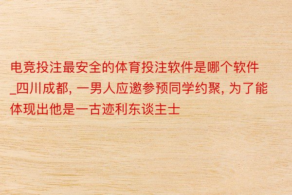 电竞投注最安全的体育投注软件是哪个软件_四川成都, 一男人应邀参预同学约聚, 为了能体现出他是一古迹利东谈主士