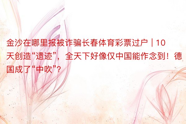 金沙在哪里报被诈骗长春体育彩票过户 | 10天创造“遗迹”，全天下好像仅中国能作念到！德国成了“中吹”？