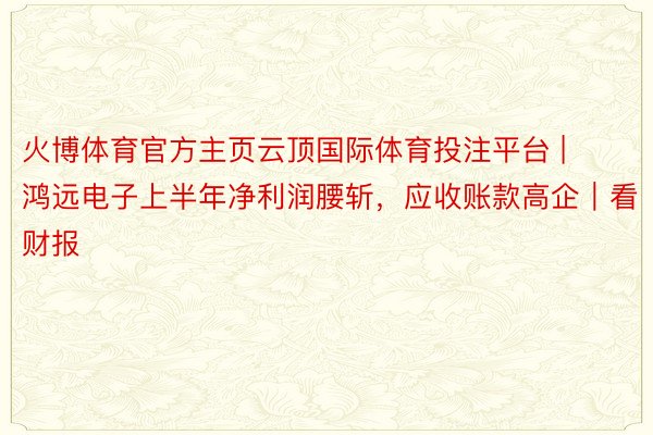 火博体育官方主页云顶国际体育投注平台 | 鸿远电子上半年净利润腰斩，应收账款高企｜看财报