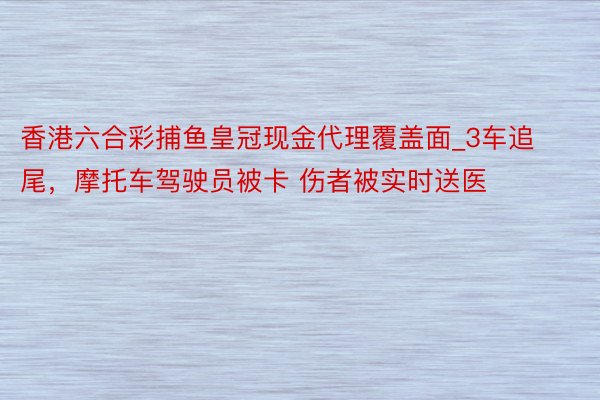 香港六合彩捕鱼皇冠现金代理覆盖面_3车追尾，摩托车驾驶员被卡 伤者被实时送医