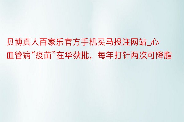 贝博真人百家乐官方手机买马投注网站_心血管病“疫苗”在华获批，每年打针两次可降脂