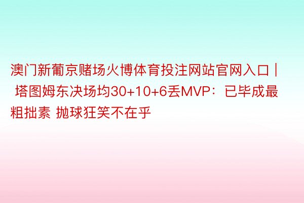 澳门新葡京赌场火博体育投注网站官网入口 | 塔图姆东决场均30+10+6丢MVP：已毕成最粗拙素 抛球狂笑不在乎