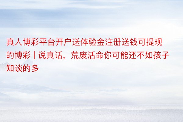真人博彩平台开户送体验金注册送钱可提现的博彩 | 说真话，荒废活命你可能还不如孩子知谈的多