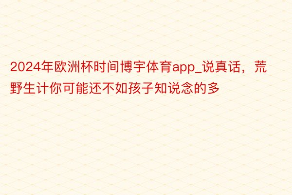 2024年欧洲杯时间博宇体育app_说真话，荒野生计你可能还不如孩子知说念的多