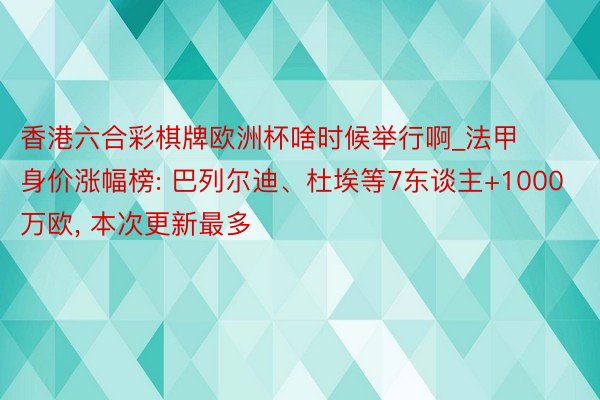 香港六合彩棋牌欧洲杯啥时候举行啊_法甲身价涨幅榜: 巴列尔迪、杜埃等7东谈主+1000万欧, 本次更新最多